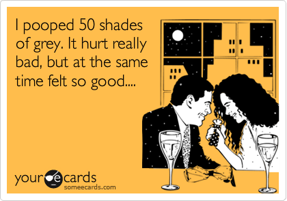 I pooped 50 shades
of grey. It hurt really
bad, but at the same
time felt so good....
