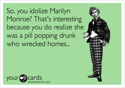 So, you idolize Marilyn
Monroe? That's interesting
because you do realize she
was a pill popping drunk
who wrecked homes...