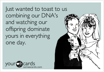 Just wanted to toast to us combining our DNA's
and watching our
offspring dominate
yours in everything
one day.