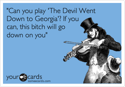 "Can you play 'The Devil Went Down to Georgia'? If you
can, this bitch will go
down on you"