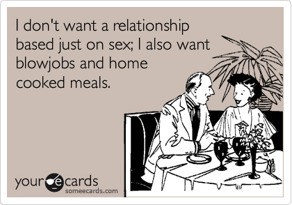 I don't want a relationship
based just on sex; I also want
blowjobs and home
cooked meals.