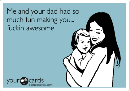 Me and your dad had so
much fun making you...
fuckin awesome