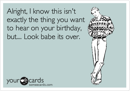 Alright, I know this isn't
exactly the thing you want
to hear on your birthday,
but.... Look babe its over.