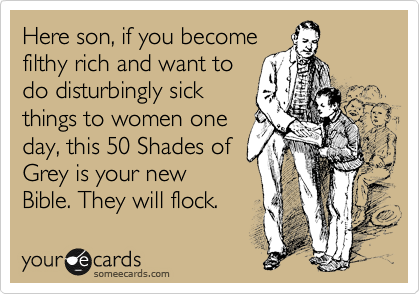Here son, if you become
filthy rich and want to
do disturbingly sick
things to women one
day, this 50 Shades of
Grey is your new
Bible. They will flock.