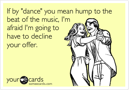 If by "dance" you mean hump to the beat of the music, I'm
afraid I'm going to
have to decline
your offer. 
