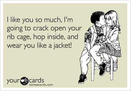 
I like you so much, I'm
going to crack open your
rib cage, hop inside, and
wear you like a jacket!