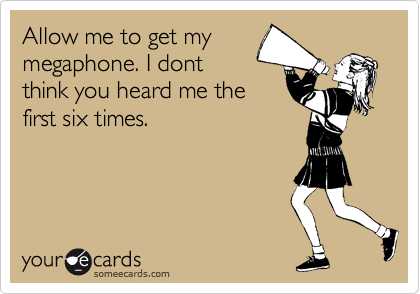 Allow me to get my
megaphone. I dont
think you heard me the
first six times.