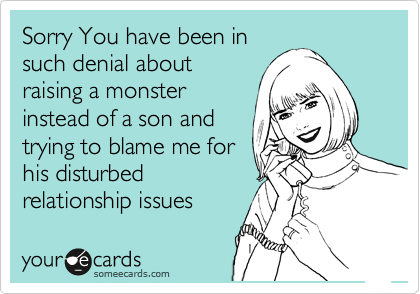 Sorry You have been in
such denial about
raising a monster
instead of a son and 
trying to blame me for
his disturbed
relationship issues