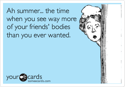 Ah summer... the time
when you see way more
of your friends' bodies
than you ever wanted.