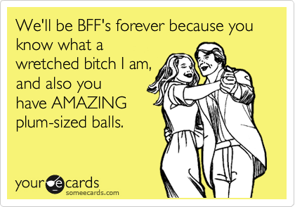We'll be BFF's forever because you know what a
wretched bitch I am,
and also you
have AMAZING
plum-sized balls.