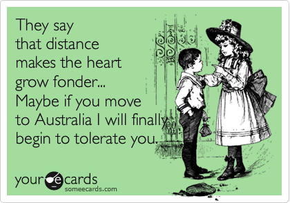 They say
that distance
makes the heart
grow fonder...
Maybe if you move 
to Australia I will finally
begin to tolerate you. 