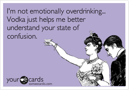 I'm not emotionally overdrinking... Vodka just helps me better understand your state of
confusion.