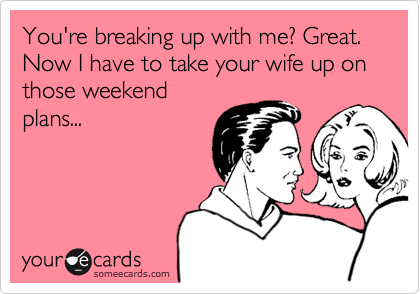 You're breaking up with me? Great. Now I have to take your wife up on those weekend
plans...