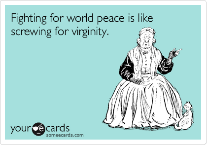 Fighting for world peace is like screwing for virginity.