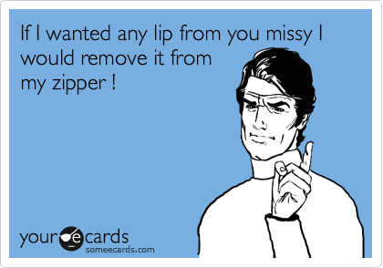 If I wanted any lip from you missy I would remove it from
my zipper !


 