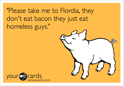 "Please take me to Flordia, they don't eat bacon they just eat homeless guys." 
