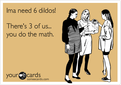 Ima need 6 dildos!

There's 3 of us...
you do the math.