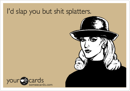 I'd slap you but shit splatters.