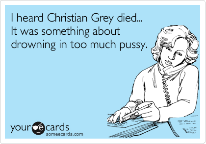 I heard Christian Grey died... 
It was something about
drowning in too much pussy.