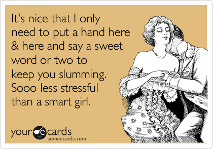 It's nice that I only
need to put a hand here 
& here and say a sweet 
word or two to
keep you slumming. 
Sooo less stressful
than a smart girl.