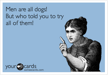 Men are all dogs!   
But who told you to try 
all of them!