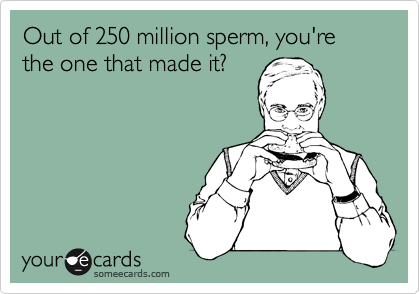 Out of 250 million sperm, you're the one that made it?