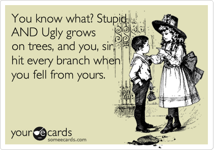 You know what? Stupid
AND Ugly grows
on trees, and you, sir,
hit every branch when
you fell from yours.