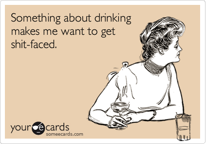 Something about drinking
makes me want to get
shit-faced.