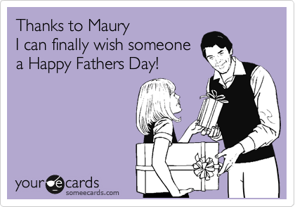 Thanks to Maury
I can finally wish someone
a Happy Fathers Day!