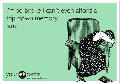 I'm so broke I can't even afford a  trip down memory
lane
