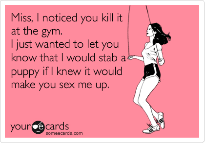 Miss, I noticed you kill it
at the gym. 
I just wanted to let you
know that I would stab a
puppy if I knew it would
make you sex me up.  