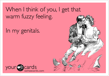 When I think of you, I get that warm fuzzy feeling.

In my genitals.