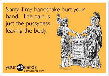 Sorry if my handshake hurt your
hand.  The pain is
just the pussyness
leaving the body.  
