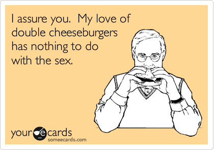 I assure you.  My love of 
double cheeseburgers
has nothing to do
with the sex.