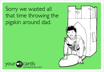 Sorry we wasted all
that time throwing the
pigskin around dad.