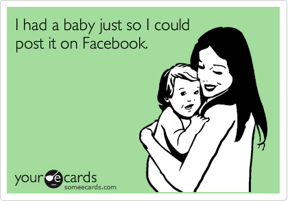 I had a baby just so I could
post it on Facebook.