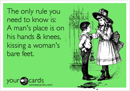 The only rule you
need to know is:
A man's place is on
his hands & knees,
kissing a woman's
bare feet.