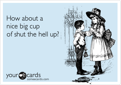 
How about a
nice big cup
of shut the hell up?
