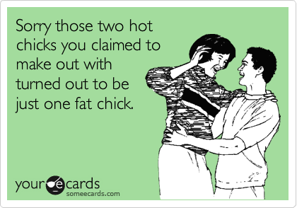 Sorry those two hot
chicks you claimed to
make out with
turned out to be
just one fat chick.