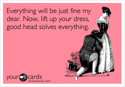 Everything will be just fine my
dear. Now, lift up your dress,
good head solves everything.

