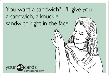 You want a sandwich?  I'll give you a sandwich, a knuckle
sandwich right in the face