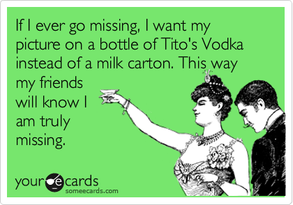 If I ever go missing, I want my picture on a bottle of Tito's Vodka instead of a milk carton. This way
my friends
will know I
am truly
missing. 