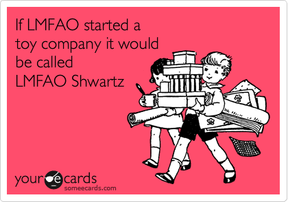 If LMFAO started a 
toy company it would 
be called
LMFAO Shwartz