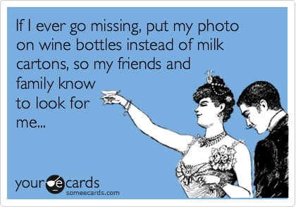 If I ever go missing, put my photo on wine bottles instead of milk cartons, so my friends and
family know
to look for
me...