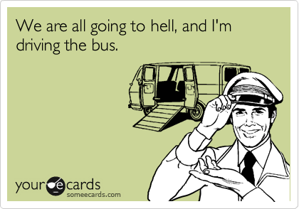 We are all going to hell, and I'm driving the bus.