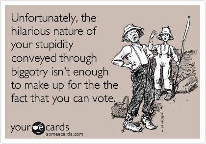 Unfortunately, the
hilarious nature of
your stupidity
conveyed through
biggotry isn't enough
to make up for the the
fact that you can vote.