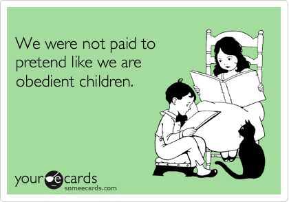 
We were not paid to 
pretend like we are
obedient children.