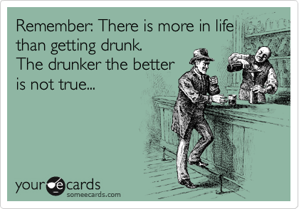 Remember: There is more in life
than getting drunk.
The drunker the better
is not true...
