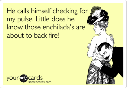 He calls himself checking for
my pulse. Little does he
know those enchilada's are
about to back fire!
