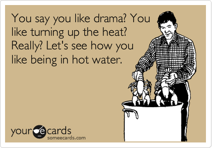 You say you like drama? You
like turning up the heat?
Really? Let's see how you
like being in hot water.